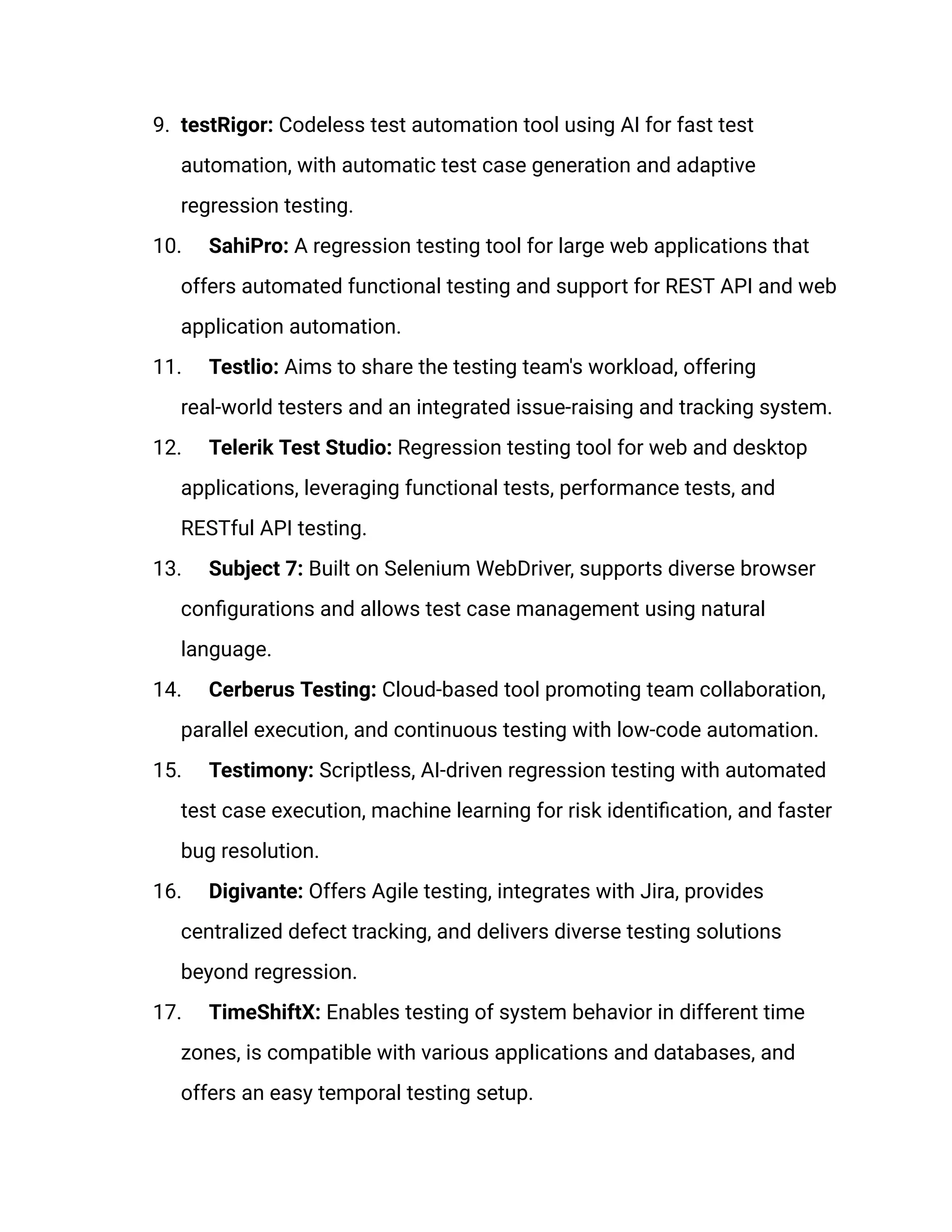 9. testRigor: Codeless test automation tool using AI for fast test
automation, with automatic test case generation and adaptive
regression testing.
10. SahiPro: A regression testing tool for large web applications that
offers automated functional testing and support for REST API and web
application automation.
11. Testlio: Aims to share the testing team's workload, offering
real-world testers and an integrated issue-raising and tracking system.
12. Telerik Test Studio: Regression testing tool for web and desktop
applications, leveraging functional tests, performance tests, and
RESTful API testing.
13. Subject 7: Built on Selenium WebDriver, supports diverse browser
configurations and allows test case management using natural
language.
14. Cerberus Testing: Cloud-based tool promoting team collaboration,
parallel execution, and continuous testing with low-code automation.
15. Testimony: Scriptless, AI-driven regression testing with automated
test case execution, machine learning for risk identification, and faster
bug resolution.
16. Digivante: Offers Agile testing, integrates with Jira, provides
centralized defect tracking, and delivers diverse testing solutions
beyond regression.
17. TimeShiftX: Enables testing of system behavior in different time
zones, is compatible with various applications and databases, and
offers an easy temporal testing setup.
 