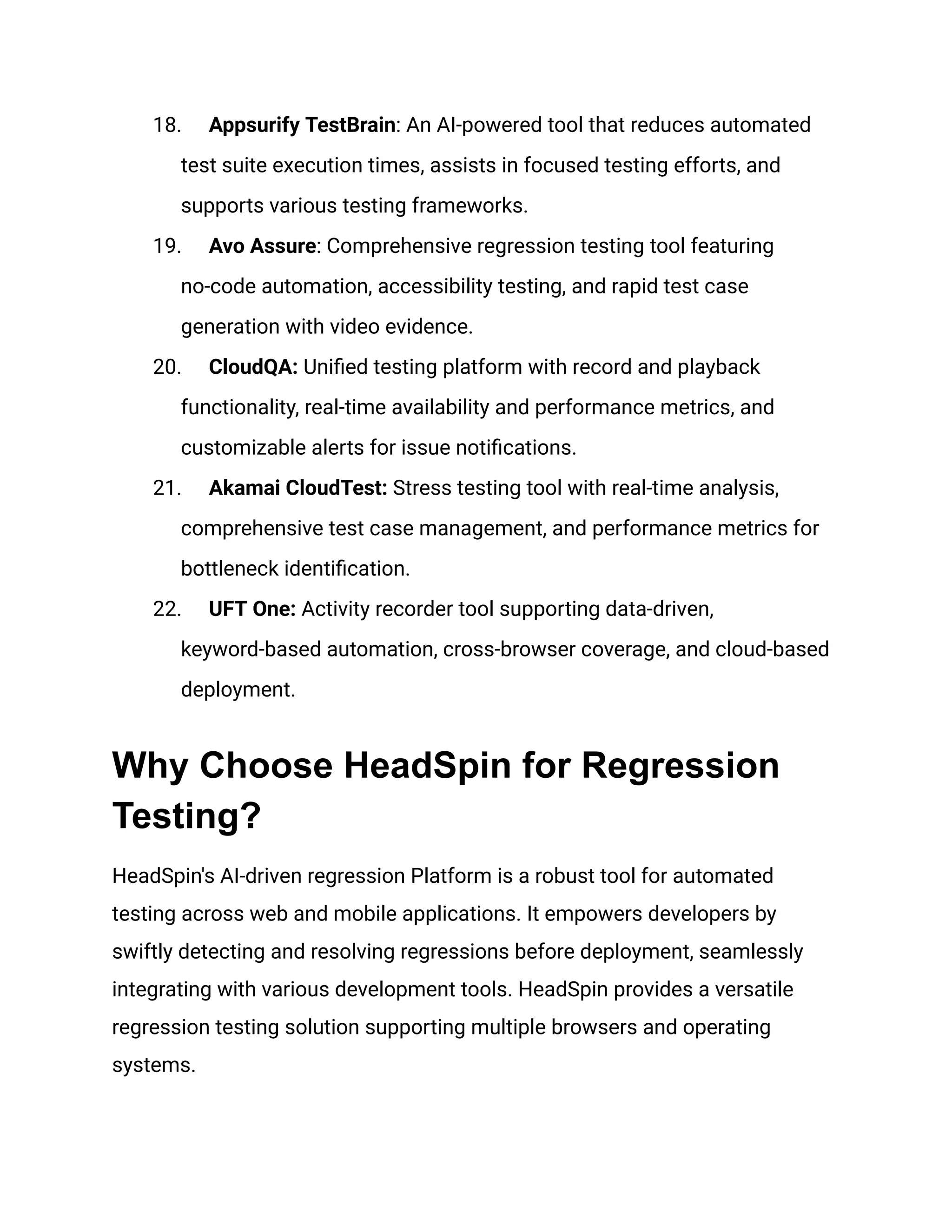 18. Appsurify TestBrain: An AI-powered tool that reduces automated
test suite execution times, assists in focused testing efforts, and
supports various testing frameworks.
19. Avo Assure: Comprehensive regression testing tool featuring
no-code automation, accessibility testing, and rapid test case
generation with video evidence.
20. CloudQA: Unified testing platform with record and playback
functionality, real-time availability and performance metrics, and
customizable alerts for issue notifications.
21. Akamai CloudTest: Stress testing tool with real-time analysis,
comprehensive test case management, and performance metrics for
bottleneck identification.
22. UFT One: Activity recorder tool supporting data-driven,
keyword-based automation, cross-browser coverage, and cloud-based
deployment.
Why Choose HeadSpin for Regression
Testing?
HeadSpin's AI-driven regression Platform is a robust tool for automated
testing across web and mobile applications. It empowers developers by
swiftly detecting and resolving regressions before deployment, seamlessly
integrating with various development tools. HeadSpin provides a versatile
regression testing solution supporting multiple browsers and operating
systems.
 