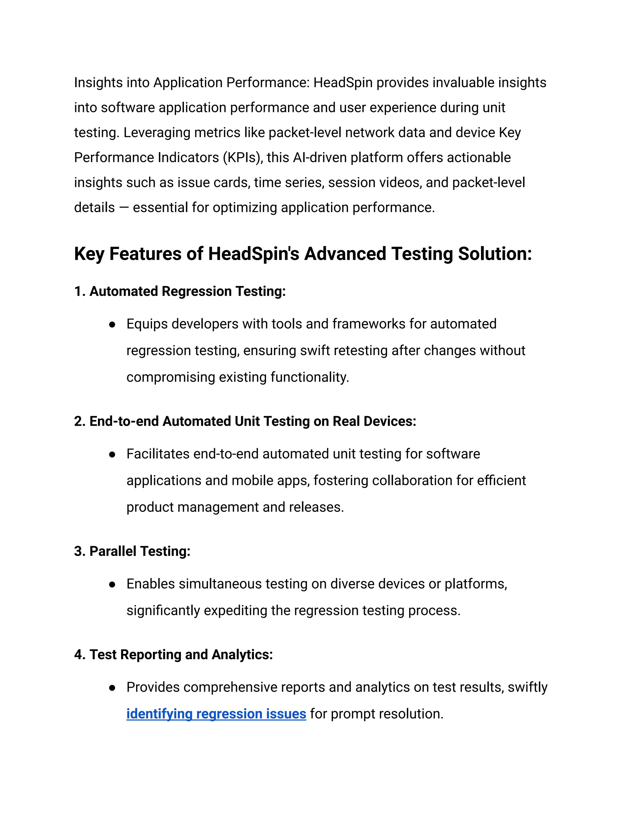 Insights into Application Performance: HeadSpin provides invaluable insights
into software application performance and user experience during unit
testing. Leveraging metrics like packet-level network data and device Key
Performance Indicators (KPIs), this AI-driven platform offers actionable
insights such as issue cards, time series, session videos, and packet-level
details — essential for optimizing application performance.
Key Features of HeadSpin's Advanced Testing Solution:
1. Automated Regression Testing:
● Equips developers with tools and frameworks for automated
regression testing, ensuring swift retesting after changes without
compromising existing functionality.
2. End-to-end Automated Unit Testing on Real Devices:
● Facilitates end-to-end automated unit testing for software
applications and mobile apps, fostering collaboration for efficient
product management and releases.
3. Parallel Testing:
● Enables simultaneous testing on diverse devices or platforms,
significantly expediting the regression testing process.
4. Test Reporting and Analytics:
● Provides comprehensive reports and analytics on test results, swiftly
identifying regression issues for prompt resolution.
 