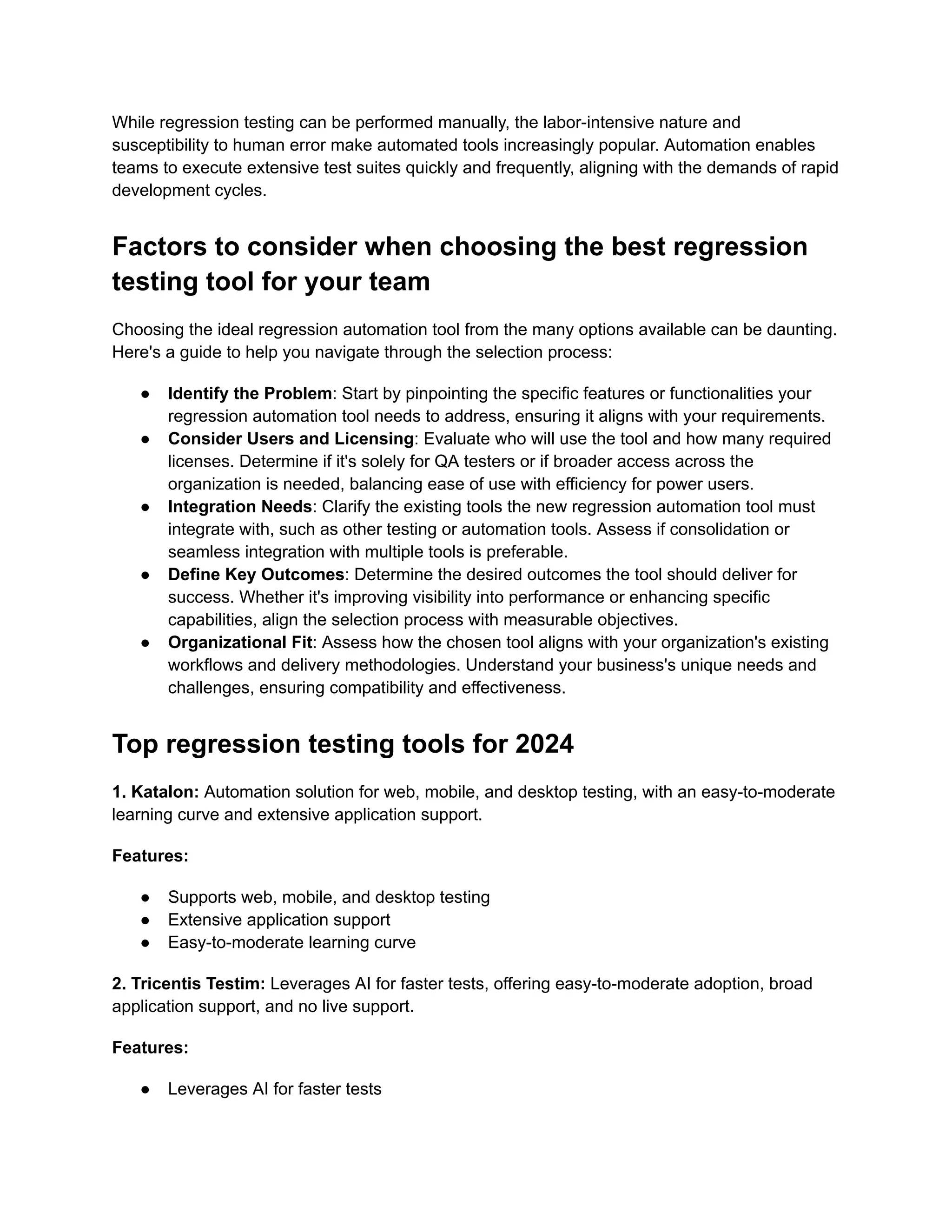 While regression testing can be performed manually, the labor-intensive nature and
susceptibility to human error make automated tools increasingly popular. Automation enables
teams to execute extensive test suites quickly and frequently, aligning with the demands of rapid
development cycles.
Factors to consider when choosing the best regression
testing tool for your team
Choosing the ideal regression automation tool from the many options available can be daunting.
Here's a guide to help you navigate through the selection process:
● Identify the Problem: Start by pinpointing the specific features or functionalities your
regression automation tool needs to address, ensuring it aligns with your requirements.
● Consider Users and Licensing: Evaluate who will use the tool and how many required
licenses. Determine if it's solely for QA testers or if broader access across the
organization is needed, balancing ease of use with efficiency for power users.
● Integration Needs: Clarify the existing tools the new regression automation tool must
integrate with, such as other testing or automation tools. Assess if consolidation or
seamless integration with multiple tools is preferable.
● Define Key Outcomes: Determine the desired outcomes the tool should deliver for
success. Whether it's improving visibility into performance or enhancing specific
capabilities, align the selection process with measurable objectives.
● Organizational Fit: Assess how the chosen tool aligns with your organization's existing
workflows and delivery methodologies. Understand your business's unique needs and
challenges, ensuring compatibility and effectiveness.
Top regression testing tools for 2024
1. Katalon: Automation solution for web, mobile, and desktop testing, with an easy-to-moderate
learning curve and extensive application support.
Features:
● Supports web, mobile, and desktop testing
● Extensive application support
● Easy-to-moderate learning curve
2. Tricentis Testim: Leverages AI for faster tests, offering easy-to-moderate adoption, broad
application support, and no live support.
Features:
● Leverages AI for faster tests
 