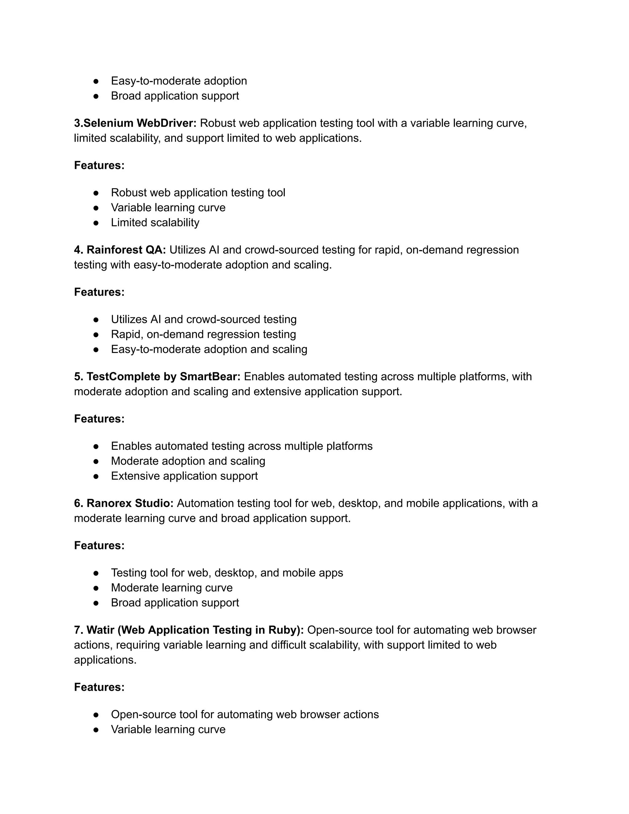 ● Easy-to-moderate adoption
● Broad application support
3.Selenium WebDriver: Robust web application testing tool with a variable learning curve,
limited scalability, and support limited to web applications.
Features:
● Robust web application testing tool
● Variable learning curve
● Limited scalability
4. Rainforest QA: Utilizes AI and crowd-sourced testing for rapid, on-demand regression
testing with easy-to-moderate adoption and scaling.
Features:
● Utilizes AI and crowd-sourced testing
● Rapid, on-demand regression testing
● Easy-to-moderate adoption and scaling
5. TestComplete by SmartBear: Enables automated testing across multiple platforms, with
moderate adoption and scaling and extensive application support.
Features:
● Enables automated testing across multiple platforms
● Moderate adoption and scaling
● Extensive application support
6. Ranorex Studio: Automation testing tool for web, desktop, and mobile applications, with a
moderate learning curve and broad application support.
Features:
● Testing tool for web, desktop, and mobile apps
● Moderate learning curve
● Broad application support
7. Watir (Web Application Testing in Ruby): Open-source tool for automating web browser
actions, requiring variable learning and difficult scalability, with support limited to web
applications.
Features:
● Open-source tool for automating web browser actions
● Variable learning curve
 