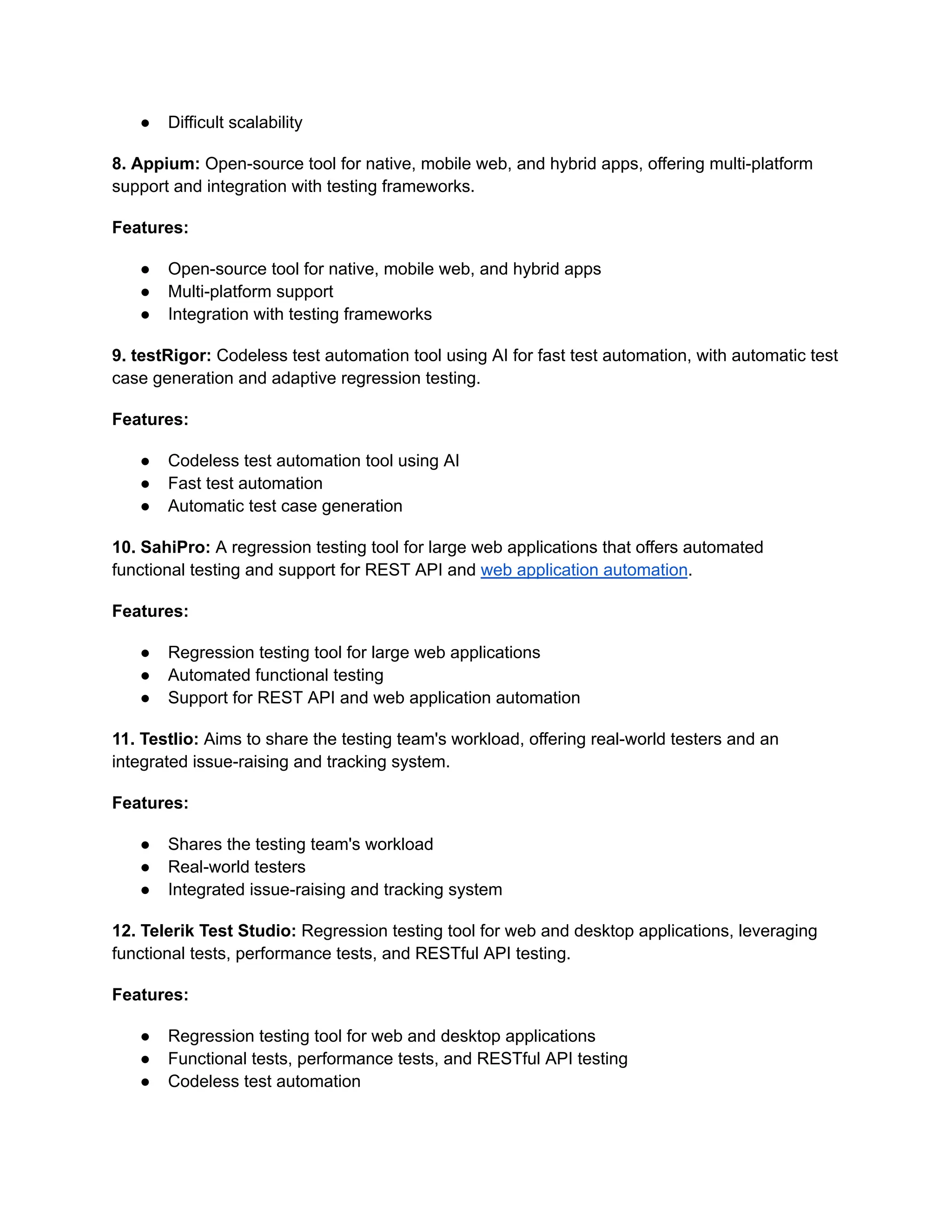 ● Difficult scalability
8. Appium: Open-source tool for native, mobile web, and hybrid apps, offering multi-platform
support and integration with testing frameworks.
Features:
● Open-source tool for native, mobile web, and hybrid apps
● Multi-platform support
● Integration with testing frameworks
9. testRigor: Codeless test automation tool using AI for fast test automation, with automatic test
case generation and adaptive regression testing.
Features:
● Codeless test automation tool using AI
● Fast test automation
● Automatic test case generation
10. SahiPro: A regression testing tool for large web applications that offers automated
functional testing and support for REST API and web application automation.
Features:
● Regression testing tool for large web applications
● Automated functional testing
● Support for REST API and web application automation
11. Testlio: Aims to share the testing team's workload, offering real-world testers and an
integrated issue-raising and tracking system.
Features:
● Shares the testing team's workload
● Real-world testers
● Integrated issue-raising and tracking system
12. Telerik Test Studio: Regression testing tool for web and desktop applications, leveraging
functional tests, performance tests, and RESTful API testing.
Features:
● Regression testing tool for web and desktop applications
● Functional tests, performance tests, and RESTful API testing
● Codeless test automation
 