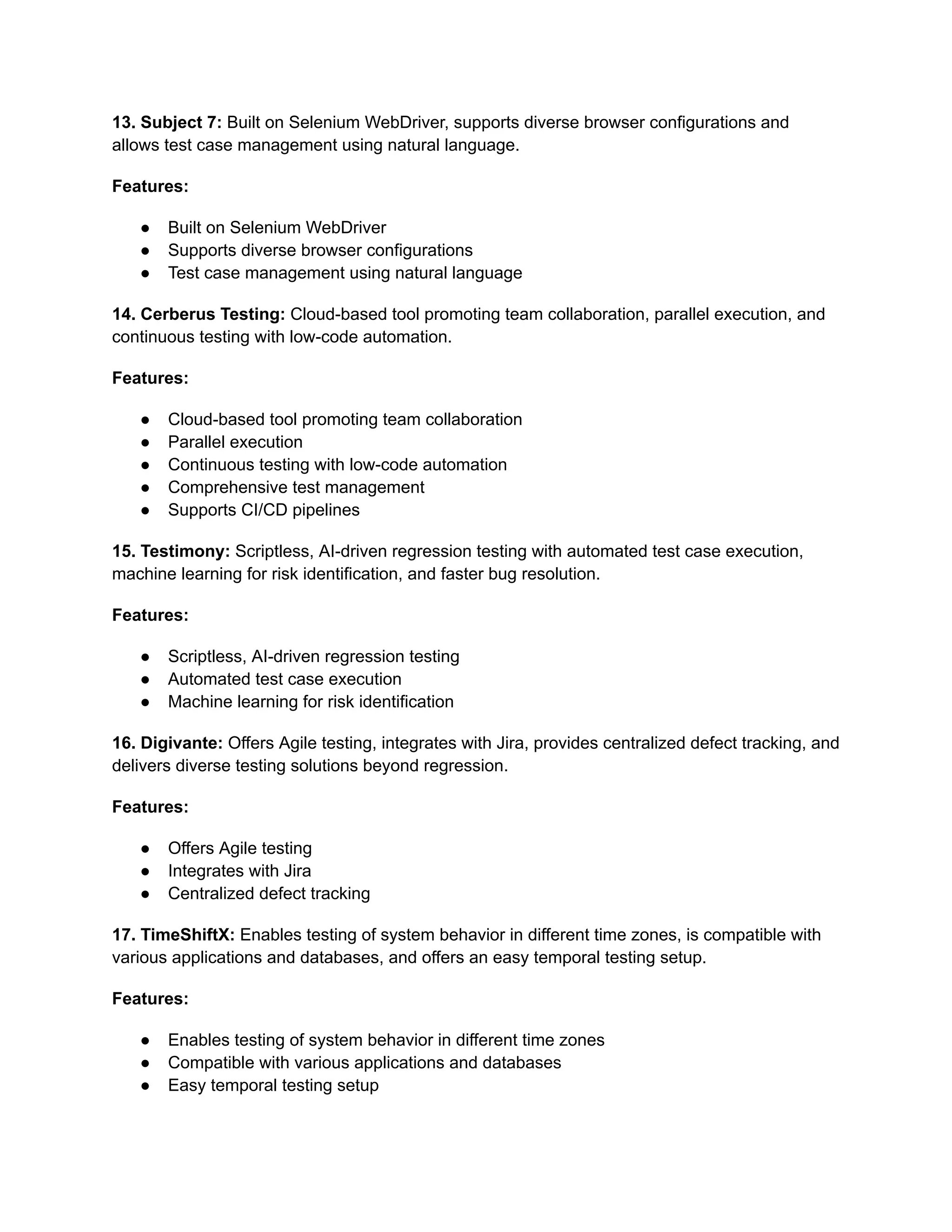 13. Subject 7: Built on Selenium WebDriver, supports diverse browser configurations and
allows test case management using natural language.
Features:
● Built on Selenium WebDriver
● Supports diverse browser configurations
● Test case management using natural language
14. Cerberus Testing: Cloud-based tool promoting team collaboration, parallel execution, and
continuous testing with low-code automation.
Features:
● Cloud-based tool promoting team collaboration
● Parallel execution
● Continuous testing with low-code automation
● Comprehensive test management
● Supports CI/CD pipelines
15. Testimony: Scriptless, AI-driven regression testing with automated test case execution,
machine learning for risk identification, and faster bug resolution.
Features:
● Scriptless, AI-driven regression testing
● Automated test case execution
● Machine learning for risk identification
16. Digivante: Offers Agile testing, integrates with Jira, provides centralized defect tracking, and
delivers diverse testing solutions beyond regression.
Features:
● Offers Agile testing
● Integrates with Jira
● Centralized defect tracking
17. TimeShiftX: Enables testing of system behavior in different time zones, is compatible with
various applications and databases, and offers an easy temporal testing setup.
Features:
● Enables testing of system behavior in different time zones
● Compatible with various applications and databases
● Easy temporal testing setup
 