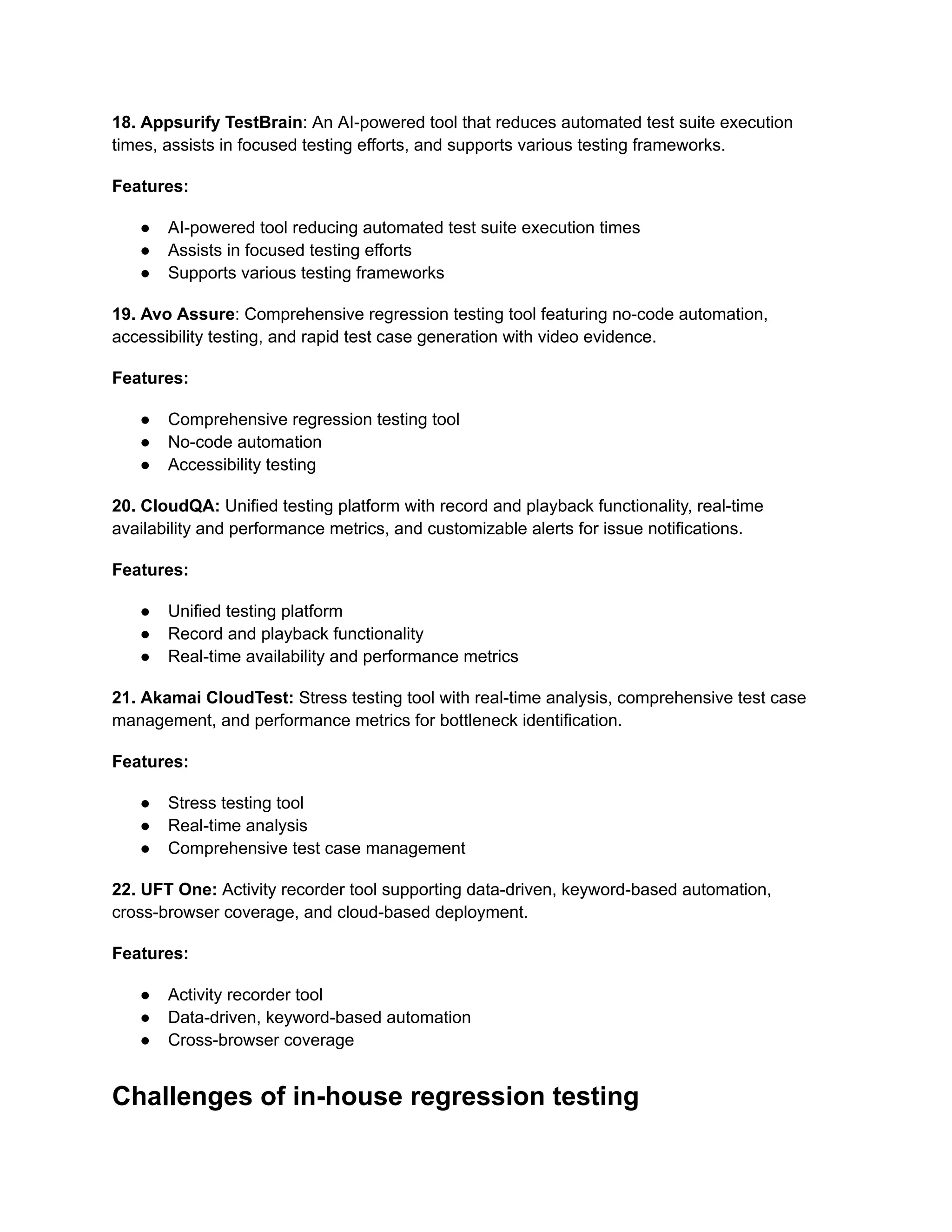 18. Appsurify TestBrain: An AI-powered tool that reduces automated test suite execution
times, assists in focused testing efforts, and supports various testing frameworks.
Features:
● AI-powered tool reducing automated test suite execution times
● Assists in focused testing efforts
● Supports various testing frameworks
19. Avo Assure: Comprehensive regression testing tool featuring no-code automation,
accessibility testing, and rapid test case generation with video evidence.
Features:
● Comprehensive regression testing tool
● No-code automation
● Accessibility testing
20. CloudQA: Unified testing platform with record and playback functionality, real-time
availability and performance metrics, and customizable alerts for issue notifications.
Features:
● Unified testing platform
● Record and playback functionality
● Real-time availability and performance metrics
21. Akamai CloudTest: Stress testing tool with real-time analysis, comprehensive test case
management, and performance metrics for bottleneck identification.
Features:
● Stress testing tool
● Real-time analysis
● Comprehensive test case management
22. UFT One: Activity recorder tool supporting data-driven, keyword-based automation,
cross-browser coverage, and cloud-based deployment.
Features:
● Activity recorder tool
● Data-driven, keyword-based automation
● Cross-browser coverage
Challenges of in-house regression testing
 