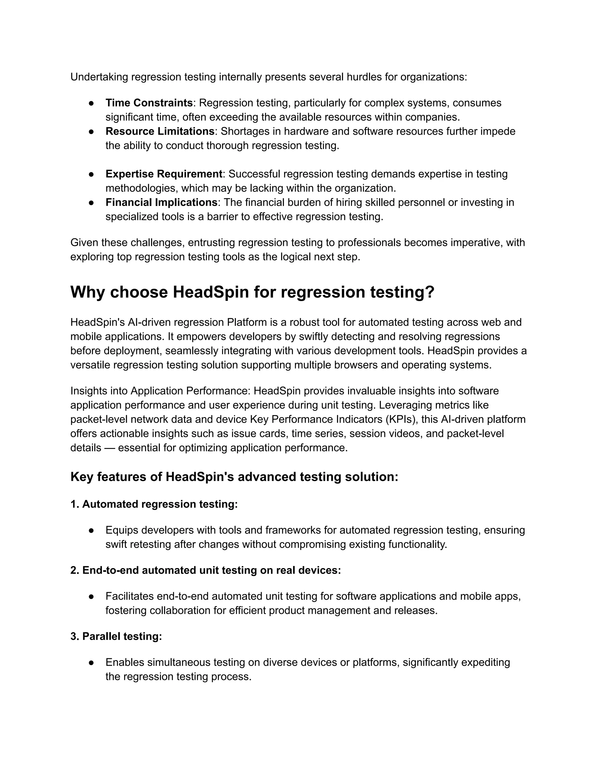 Undertaking regression testing internally presents several hurdles for organizations:
● Time Constraints: Regression testing, particularly for complex systems, consumes
significant time, often exceeding the available resources within companies.
● Resource Limitations: Shortages in hardware and software resources further impede
the ability to conduct thorough regression testing.
● Expertise Requirement: Successful regression testing demands expertise in testing
methodologies, which may be lacking within the organization.
● Financial Implications: The financial burden of hiring skilled personnel or investing in
specialized tools is a barrier to effective regression testing.
Given these challenges, entrusting regression testing to professionals becomes imperative, with
exploring top regression testing tools as the logical next step.
Why choose HeadSpin for regression testing?
HeadSpin's AI-driven regression Platform is a robust tool for automated testing across web and
mobile applications. It empowers developers by swiftly detecting and resolving regressions
before deployment, seamlessly integrating with various development tools. HeadSpin provides a
versatile regression testing solution supporting multiple browsers and operating systems.
Insights into Application Performance: HeadSpin provides invaluable insights into software
application performance and user experience during unit testing. Leveraging metrics like
packet-level network data and device Key Performance Indicators (KPIs), this AI-driven platform
offers actionable insights such as issue cards, time series, session videos, and packet-level
details — essential for optimizing application performance.
Key features of HeadSpin's advanced testing solution:
1. Automated regression testing:
● Equips developers with tools and frameworks for automated regression testing, ensuring
swift retesting after changes without compromising existing functionality.
2. End-to-end automated unit testing on real devices:
● Facilitates end-to-end automated unit testing for software applications and mobile apps,
fostering collaboration for efficient product management and releases.
3. Parallel testing:
● Enables simultaneous testing on diverse devices or platforms, significantly expediting
the regression testing process.
 