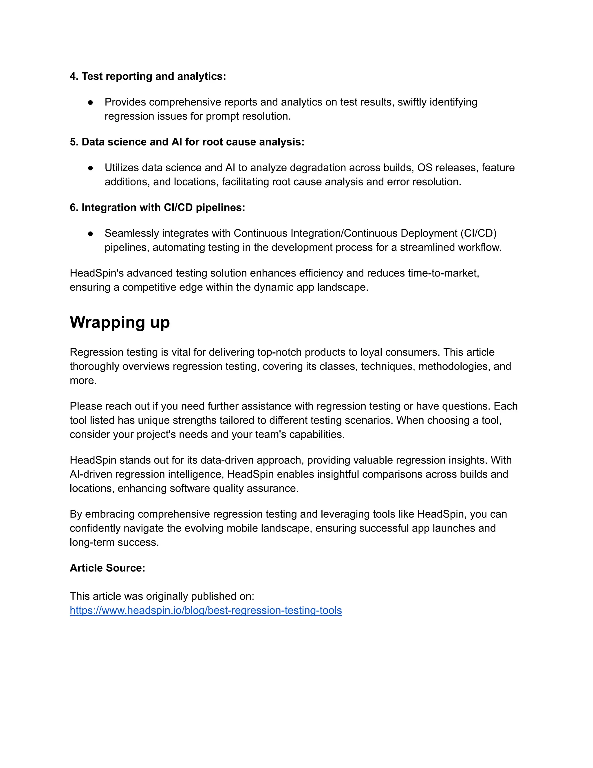 4. Test reporting and analytics:
● Provides comprehensive reports and analytics on test results, swiftly identifying
regression issues for prompt resolution.
5. Data science and AI for root cause analysis:
● Utilizes data science and AI to analyze degradation across builds, OS releases, feature
additions, and locations, facilitating root cause analysis and error resolution.
6. Integration with CI/CD pipelines:
● Seamlessly integrates with Continuous Integration/Continuous Deployment (CI/CD)
pipelines, automating testing in the development process for a streamlined workflow.
HeadSpin's advanced testing solution enhances efficiency and reduces time-to-market,
ensuring a competitive edge within the dynamic app landscape.
Wrapping up
Regression testing is vital for delivering top-notch products to loyal consumers. This article
thoroughly overviews regression testing, covering its classes, techniques, methodologies, and
more.
Please reach out if you need further assistance with regression testing or have questions. Each
tool listed has unique strengths tailored to different testing scenarios. When choosing a tool,
consider your project's needs and your team's capabilities.
HeadSpin stands out for its data-driven approach, providing valuable regression insights. With
AI-driven regression intelligence, HeadSpin enables insightful comparisons across builds and
locations, enhancing software quality assurance.
By embracing comprehensive regression testing and leveraging tools like HeadSpin, you can
confidently navigate the evolving mobile landscape, ensuring successful app launches and
long-term success.
Article Source:
This article was originally published on:
https://www.headspin.io/blog/best-regression-testing-tools
 