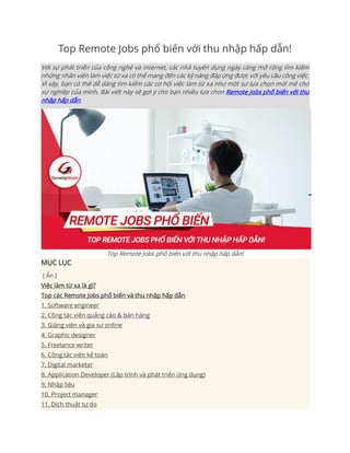 Top Remote Jobs phổ biến với thu nhập hấp dẫn!
Với sự phát triển của công nghệ và Internet, các nhà tuyển dụng ngày càng mở rộng tìm kiếm
những nhân viên làm việc từ xa có thể mang đến các kỹ năng đáp ứng được với yêu cầu công việc.
Vì vậy, bạn có thể dễ dàng tìm kiếm các cơ hội việc làm từ xa như một sự lựa chọn mới mẻ cho
sự nghiệp của mình. Bài viết này sẽ gợi ý cho bạn nhiều lựa chọn Remote Jobs phổ biến với thu
nhập hấp dẫn.
Top Remote Jobs phổ biến với thu nhập hấp dẫn!
MỤC LỤC
[ Ẩn ]
Việc làm từ xa là gì?
Top các Remote Jobs phổ biến và thu nhập hấp dẫn
1. Software engineer
2. Cộng tác viên quảng cáo & bán hàng
3. Giảng viên và gia sư online
4. Graphic designer
5. Freelance writer
6. Cộng tác viên kế toán
7. Digital marketer
8. Application Developer (Lập trình và phát triển ứng dụng)
9. Nhập liệu
10. Project manager
11. Dịch thuật tự do
 