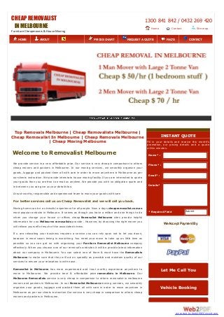 CHEAP REMOVALIST
INMELBOURNE
Furniture Cheapmovers & House Moving
1300 841 842 / 0432 269 420
Home Contact
Us
Site map
Top Removals Melbourne | Cheap Removalists Melbourne |
Cheap Removalist In Melbourne | Cheap Removals Melbourne
| Cheap Moving Melbourne
Welcome to Removalist Melbourne
We provide service in a very affordable price. Our service is very cheap in comparison to others
cheap movers and packers in Melbourne. In our moving services, we smoothly organize your
goods, luggage and packed them all with care in order to move anywhere in Melbourne as per
our clients instruction. We provide interstate house moving facility. If you are interested to quote
your goods then you are free to e-mail us anytime. We provide you with no obligation quote and
in between you can give us your details too.
A trust-worthy, responsible and experienced team to move your goods with care
For better services call us on Cheap Removalist and we will call you back.
Moving home can be a stressful experience for all people. Now a days cheapremovalist.com.au
most popular website in Melboune. It seems as though you have a million and one things to do
when you change your house or offices cheap Removalist Melbourne sites provide helpful
information for you Melbourne removalists provide . However, by choosing the right mover you
will relieve yourself of much of the associated stress.
If u are relocating your business requires a service you can rely upon not to let you down,
because in most cases timing is everything. You need your move to take up as little time as
possible so you can get on with organizing your Furniture Removalist Melbourne company
effectively. When you choose one of our removal’s websites it will be provide latest information
about our company in Melbourne. You can select one of them & must have the Removalists
Melbourne to make sure that they will act as speedily as possible and maintain quality of our
services to ensure your relocation is with ease.
Removalist in Melbourne has more experienced and trust worthy experience anywhere to
move in Melbourne. We provide best & affordable price removalists in Melbourne. Our
Melbourne Removalists service is very cheap in comparison to others removalist in melbourne
movers and packers in Melbourne. In our Removalist Melbounre moving services, we smoothly
organize your goods, luggage and packed them all with care in order to move anywhere in
Melbourne as per our clients instruction.Our service is very cheap in comparison to others cheap
movers and packers in Melbourne.
Name* :
Phone* :
Email* :
Details*
* Required Field Submit
INSTANT QUOTE
Fill in your details and receive this month’s
promotion, our pricing details and a quote
within minutes.
We Accept Payment By
Let Me Call You
Vehicle Booking
HOME ABOUT
US SERVICES
PRICES CHART REQUEST A QUOTE FAQ'S CONTACT
US
converted by Web2PDFConvert.com
 