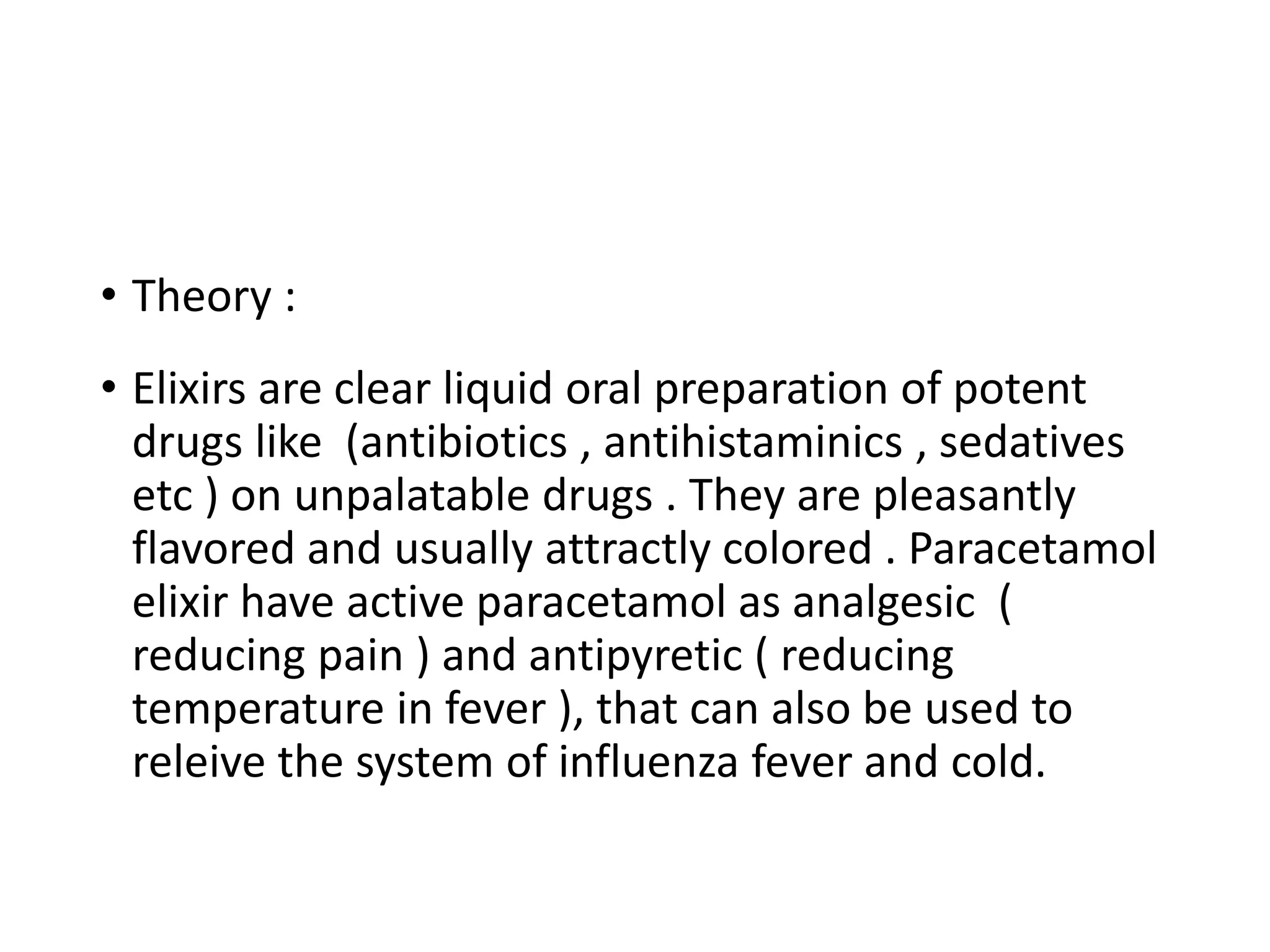 • Theory :
• Elixirs are clear liquid oral preparation of potent
drugs like (antibiotics , antihistaminics , sedatives
etc ) on unpalatable drugs . They are pleasantly
flavored and usually attractly colored . Paracetamol
elixir have active paracetamol as analgesic (
reducing pain ) and antipyretic ( reducing
temperature in fever ), that can also be used to
releive the system of influenza fever and cold.
 