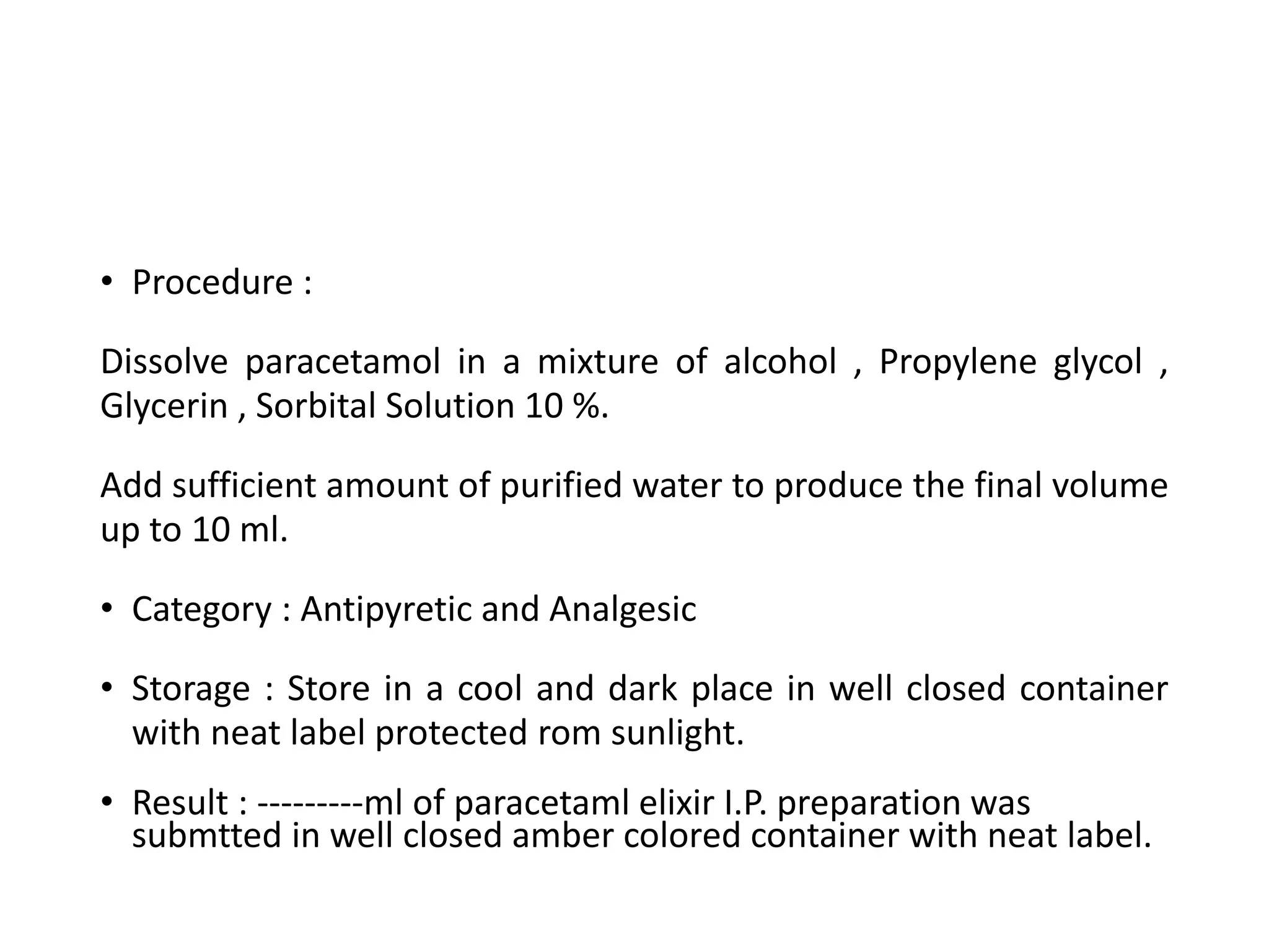 • Procedure :
Dissolve paracetamol in a mixture of alcohol , Propylene glycol ,
Glycerin , Sorbital Solution 10 %.
Add sufficient amount of purified water to produce the final volume
up to 10 ml.
• Category : Antipyretic and Analgesic
• Storage : Store in a cool and dark place in well closed container
with neat label protected rom sunlight.
• Result : ---------ml of paracetaml elixir I.P. preparation was
submtted in well closed amber colored container with neat label.
 