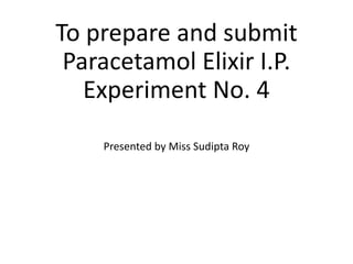 To prepare and submit
Paracetamol Elixir I.P.
Experiment No. 4
Presented by Miss Sudipta Roy
 