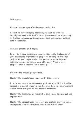 To Prepare:
Review the concepts of technology application
Reflect on how emerging technologies such as artificial
intelligence may help fortify nursing informatics as a specialty
by leading to increased impact on patient outcomes or patient
care efficiencies.
The Assignment: (4-5 pages)
In a 4- to 5-page project proposal written to the leadership of
your healthcare organization, propose a nursing informatics
project for your organization that you advocate to improve
patient outcomes or patient-care efficiency. Your project
proposal should include the following:
Describe the project you propose.
Identify the stakeholders impacted by this project.
Explain the patient outcome(s) or patient-care efficiencies this
project is aimed at improving and explain how this improvement
would occur. Be specific and provide examples.
Identify the technologies required to implement this project and
explain why.
Identify the project team (by roles) and explain how you would
incorporate the nurse informaticist in the project team.
 