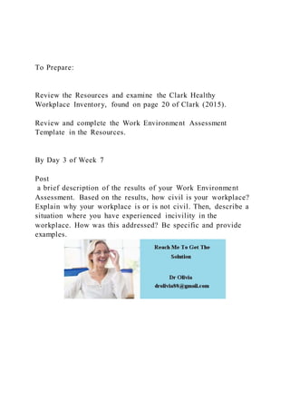 To Prepare:
Review the Resources and examine the Clark Healthy
Workplace Inventory, found on page 20 of Clark (2015).
Review and complete the Work Environment Assessment
Template in the Resources.
By Day 3 of Week 7
Post
a brief description of the results of your Work Environment
Assessment. Based on the results, how civil is your workplace?
Explain why your workplace is or is not civil. Then, describe a
situation where you have experienced incivility in the
workplace. How was this addressed? Be specific and provide
examples.
 