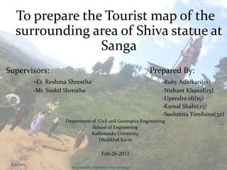 To prepare the Tourist map of the
surrounding area of Shiva statue at
Sanga
Supervisors: Prepared By:
-Er. Reshma Shrestha -Ruby Adhikari(01)
-Mr. Sushil Shrestha -Nishant Khanal(15)
-Upendra oli(19)
-Kamal Shahi(25)
-Sushmita Timilsina(32)
Department of Civil and Geomatics Engineering
School of Engineering
Kathmandu University,
Dhulikhel Kavre
Feb-26-2012
8/4/2014
Preparation of tourist map of Sanga
1
 