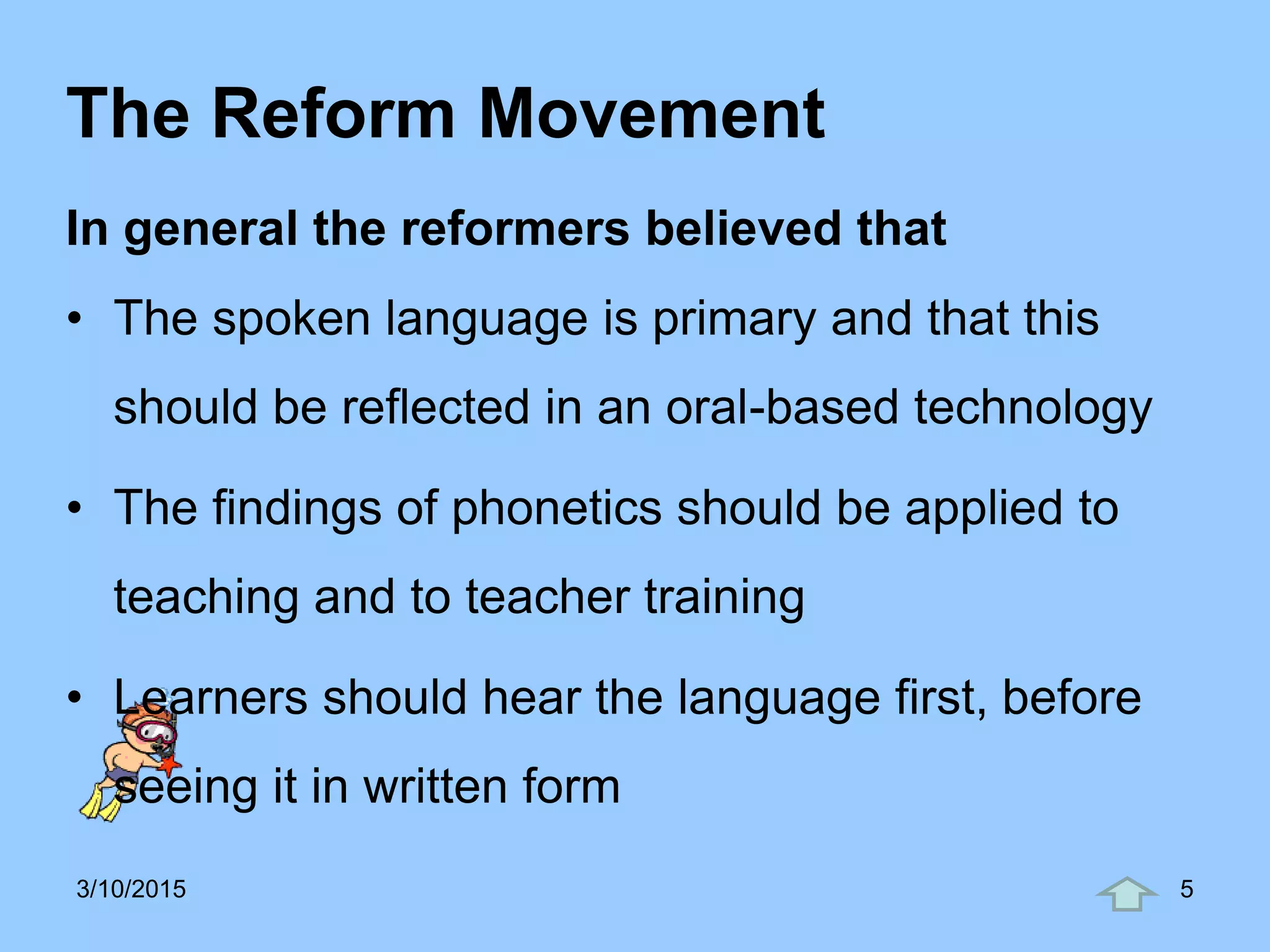 The Reform Movement
In general the reformers believed that
• The spoken language is primary and that this
should be reflected in an oral-based technology
• The findings of phonetics should be applied to
teaching and to teacher training
• Learners should hear the language first, before
seeing it in written form
3/10/2015 5
 