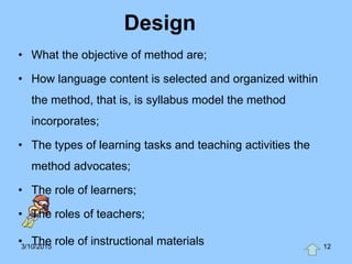 Design
• What the objective of method are;
• How language content is selected and organized within
the method, that is, is syllabus model the method
incorporates;
• The types of learning tasks and teaching activities the
method advocates;
• The role of learners;
• The roles of teachers;
• The role of instructional materials3/10/2015 12
 