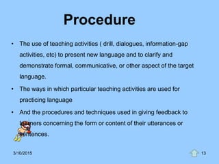 Procedure
• The use of teaching activities ( drill, dialogues, information-gap
activities, etc) to present new language and to clarify and
demonstrate formal, communicative, or other aspect of the target
language.
• The ways in which particular teaching activities are used for
practicing language
• And the procedures and techniques used in giving feedback to
learners concerning the form or content of their utterances or
sentences.
3/10/2015 13
 