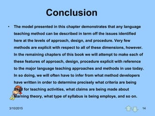 Conclusion
• The model presented in this chapter demonstrates that any language
teaching method can be described in term off the issues identified
here at the levels of approach, design, and procedure. Very few
methods are explicit with respect to all of these dimensions, however.
In the remaining chapters of this book we will attempt to make each of
these features of approach, design, procedure explicit with reference
to the major language teaching approaches and methods in use today.
In so doing, we will often have to infer from what method developers
have written in order to determine precisely what criteria are being
used for teaching activities, what claims are being made about
learning theory, what type of syllabus is being employe, and so on.
3/10/2015 14
 