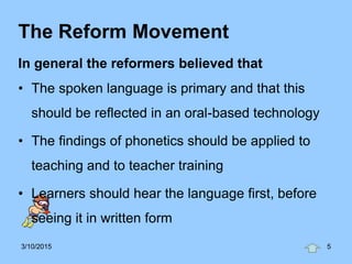 The Reform Movement
In general the reformers believed that
• The spoken language is primary and that this
should be reflected in an oral-based technology
• The findings of phonetics should be applied to
teaching and to teacher training
• Learners should hear the language first, before
seeing it in written form
3/10/2015 5
 