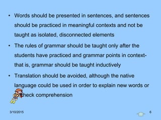 • Words should be presented in sentences, and sentences
should be practiced in meaningful contexts and not be
taught as isolated, disconnected elements
• The rules of grammar should be taught only after the
students have practiced and grammar points in context-
that is, grammar should be taught inductively
• Translation should be avoided, although the native
language could be used in order to explain new words or
to check comprehension
3/10/2015 6
 