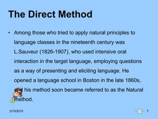 The Direct Method
• Among those who tried to apply natural principles to
language classes in the nineteenth century was
L.Sauveur (1826-1907), who used intensive oral
interaction in the target language, employing questions
as a way of presenting and eliciting language. He
opened a language school in Boston in the late 1860s,
and his method soon became referred to as the Natural
method.
3/10/2015 7
 