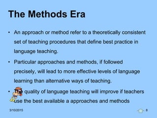 The Methods Era
• An approach or method refer to a theoretically consistent
set of teaching procedures that define best practice in
language teaching.
• Particular approaches and methods, if followed
precisely, will lead to more effective levels of language
learning than alternative ways of teaching.
• The quality of language teaching will improve if teachers
use the best available a approaches and methods
3/10/2015 8
 