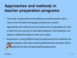 Approaches and methods in
teacher preparation programs
• The study of approaches and methods provides teachers with a
view of how the field of language teaching has evolved.
• Approaches and methods can be studied not as prescription for how
to teach but as a source of well-used practiced, which teachers can
adapt or implement based on their own needs.
• Experience in using different teaching approaches and methods can
provide teachers with basic teaching skills that they can later add to
or supplement as they develop teaching experience.
3/10/2015 9
 
