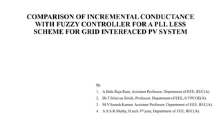 COMPARISON OF INCREMENTAL CONDUCTANCE
WITH FUZZY CONTROLLER FOR A PLL LESS
SCHEME FOR GRID INTERFACED PV SYSTEM
By
1. A.Bala Raja Ram, Assistant Professor, Department of EEE, REC(A).
2. Dr.T.Srinivas Sirish, Professor, Department of EEE, GVPCOE(A).
3. M.V.Suresh Kumar, Assistant Professor, Department of EEE, REC(A).
4. A.S.S.R.Muthy, B.tech 3rd year, Department of EEE, REC(A).
 