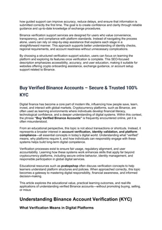 how guided support can improve accuracy, reduce delays, and ensure that information is
submitted correctly the first time. The goal is to create confidence and clarity through reliable
guidance and up-to-date knowledge of exchange procedures.
Binance verification support services are designed for users who value convenience,
transparency, and compliance with platform standards. Instead of navigating the process
alone, users can rely on step-by-step assistance that explains each stage in a
straightforward manner. This approach supports better understanding of identity checks,
regional requirements, and account readiness without unnecessary complications.
By choosing a structured verification support solution, users can focus on learning the
platform and exploring its features once verification is complete. This SEO-focused
description emphasizes accessibility, accuracy, and user education, making it suitable for
websites offering crypto onboarding assistance, exchange guidance, or account setup
support related to Binance.
Buy Verified Binance Accounts – Secure & Trusted 100%
KYC
Digital finance has become a core part of modern life, influencing how people save, learn,
invest, and interact with global markets. Cryptocurrency platforms, such as Binance, are
often used as learning environments where individuals develop financial literacy,
technological confidence, and a deeper understanding of digital systems. Within this context,
the phrase “Buy Verified Binance Accounts” is frequently encountered online, yet it is
often misunderstood.
From an educational perspective, this topic is not about transactions or shortcuts. Instead, it
represents a broader interest in account verification, identity validation, and platform
compliance—all essential concepts in today’s digital world. Understanding what “verified”
means, why platforms require it, and how individuals can responsibly engage with these
systems helps build long-term digital competence.
Verification processes exist to ensure fair usage, regulatory alignment, and user
accountability. Learning how these systems work enhances skills that apply far beyond
cryptocurrency platforms, including secure online behavior, identity management, and
responsible participation in global digital services.
Educational resources such as pvatopshop often discuss verification concepts to help
learners understand platform structures and policies. When approached correctly, this topic
becomes a gateway to mastering digital responsibility, financial awareness, and informed
decision-making.
This article explores the educational value, practical learning outcomes, and real-life
applications of understanding verified Binance accounts—without promoting buying, selling,
or misus
Understanding Binance Account Verification (KYC)
What Verification Means in Digital Platforms
 