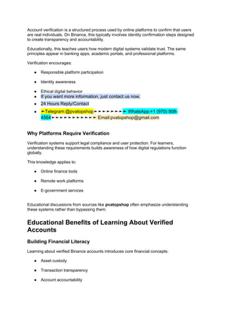Account verification is a structured process used by online platforms to confirm that users
are real individuals. On Binance, this typically involves identity confirmation steps designed
to create transparency and accountability.
Educationally, this teaches users how modern digital systems validate trust. The same
principles appear in banking apps, academic portals, and professional platforms.
Verification encourages:
● Responsible platform participation
● Identity awareness
● Ethical digital behavior
● If you want more information, just contact us now.
● 24 Hours Reply/Contact
● ➤Telegram:@pvatopshop➤➤➤➤➤➤➤➤ WhatsApp:+1 (970) 908-
4564➤➤➤➤➤➤➤➤➤➤➤ Email:pvatopshop@gmail.com
Why Platforms Require Verification
Verification systems support legal compliance and user protection. For learners,
understanding these requirements builds awareness of how digital regulations function
globally.
This knowledge applies to:
● Online finance tools
● Remote work platforms
● E-government services
Educational discussions from sources like pvatopshop often emphasize understanding
these systems rather than bypassing them.
Educational Benefits of Learning About Verified
Accounts
Building Financial Literacy
Learning about verified Binance accounts introduces core financial concepts:
● Asset custody
● Transaction transparency
● Account accountability
 