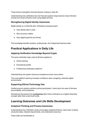 These lessons strengthen financial decision-making in daily life.
Understanding how verification ties into financial systems helps learners make informed
choices and avoid confusion when using digital services.
Strengthening Digital Identity Awareness
Digital identity is a critical life skill. Verification processes teach:
● How identity data is used
● Why accuracy matters
● How digital footprints are formed
This knowledge benefits students, professionals, and independent learners alike.
Practical Applications in Daily Life
Applying Verification Knowledge Beyond Crypto
The same verification logic used by Binance applies to:
● Online banking
● Educational portals
● Professional certification platforms
Understanding one system improves competence across many others.
This cross-platform learning increases confidence when navigating unfamiliar digital
environments.
Supporting Ethical Technology Use
Verified account systems reinforce ethical participation. Users learn the value of fairness,
accountability, and compliance.
Educational discussions from pvatopshop often frame verification as a digital citizenship
concept rather than a technical hurdle.
Learning Outcomes and Life Skills Development
Analytical Thinking and Process Awareness
Understanding how verification works encourages analytical thinking. Users learn to follow
structured steps, interpret requirements, and understand outcomes.
These skills are transferable to:
 