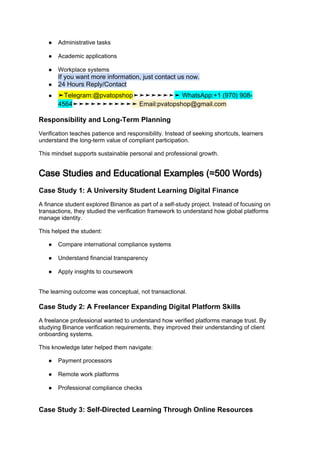 ● Administrative tasks
● Academic applications
● Workplace systems
If you want more information, just contact us now.
● 24 Hours Reply/Contact
● ➤Telegram:@pvatopshop➤➤➤➤➤➤➤➤ WhatsApp:+1 (970) 908-
4564➤➤➤➤➤➤➤➤➤➤➤ Email:pvatopshop@gmail.com
Responsibility and Long-Term Planning
Verification teaches patience and responsibility. Instead of seeking shortcuts, learners
understand the long-term value of compliant participation.
This mindset supports sustainable personal and professional growth.
Case Studies and Educational Examples (≈500 Words)
Case Study 1: A University Student Learning Digital Finance
A finance student explored Binance as part of a self-study project. Instead of focusing on
transactions, they studied the verification framework to understand how global platforms
manage identity.
This helped the student:
● Compare international compliance systems
● Understand financial transparency
● Apply insights to coursework
The learning outcome was conceptual, not transactional.
Case Study 2: A Freelancer Expanding Digital Platform Skills
A freelance professional wanted to understand how verified platforms manage trust. By
studying Binance verification requirements, they improved their understanding of client
onboarding systems.
This knowledge later helped them navigate:
● Payment processors
● Remote work platforms
● Professional compliance checks
Case Study 3: Self-Directed Learning Through Online Resources
 