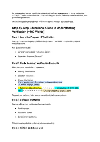 An independent learner used informational guides from pvatopshop to study verification
concepts. The focus remained on understanding procedures, documentation standards, and
platform expectations.
This learning strengthened their confidence across multiple digital services.
Step-by-Step Educational Guide to Understanding
Verification (≈500 Words)
Step 1: Learn the Purpose of Verification
Start by understanding why platforms verify users. This builds context and prevents
misconceptions.
Key questions include:
● What problems does verification solve?
● How does it support fairness?
Step 2: Study Common Verification Elements
Most platforms use similar components:
● Identity confirmation
● Location validation
● Usage boundaries
If you want more information, just contact us now.
● 24 Hours Reply/Contact
● ➤Telegram:@pvatopshop➤➤➤➤➤➤➤➤ WhatsApp:+1 (970) 908-
4564➤➤➤➤➤➤➤➤➤➤➤ Email:pvatopshop@gmail.com
Recognizing patterns helps learners adapt quickly to new systems.
Step 3: Compare Platforms
Compare Binance’s verification framework with:
● Banking apps
● Academic portals
● Employment platforms
This comparison builds system-level understanding.
Step 4: Reflect on Ethical Use
 