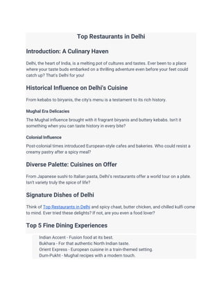 Top Restaurants in Delhi
Introduction: A Culinary Haven
Delhi, the heart of India, is a melting pot of cultures and tastes. Ever been to a place
where your taste buds embarked on a thrilling adventure even before your feet could
catch up? That's Delhi for you!
Historical Influence on Delhi's Cuisine
From kebabs to biryanis, the city's menu is a testament to its rich history.
Mughal Era Delicacies
The Mughal influence brought with it fragrant biryanis and buttery kebabs. Isn't it
something when you can taste history in every bite?
Colonial Influence
Post-colonial times introduced European-style cafes and bakeries. Who could resist a
creamy pastry after a spicy meal?
Diverse Palette: Cuisines on Offer
From Japanese sushi to Italian pasta, Delhi’s restaurants offer a world tour on a plate.
Isn't variety truly the spice of life?
Signature Dishes of Delhi
Think of Top Restaurants in Delhi and spicy chaat, butter chicken, and chilled kulfi come
to mind. Ever tried these delights? If not, are you even a food lover?
Top 5 Fine Dining Experiences
Indian Accent - Fusion food at its best.
Bukhara - For that authentic North Indian taste.
Orient Express - European cuisine in a train-themed setting.
Dum-Pukht - Mughal recipes with a modern touch.
 