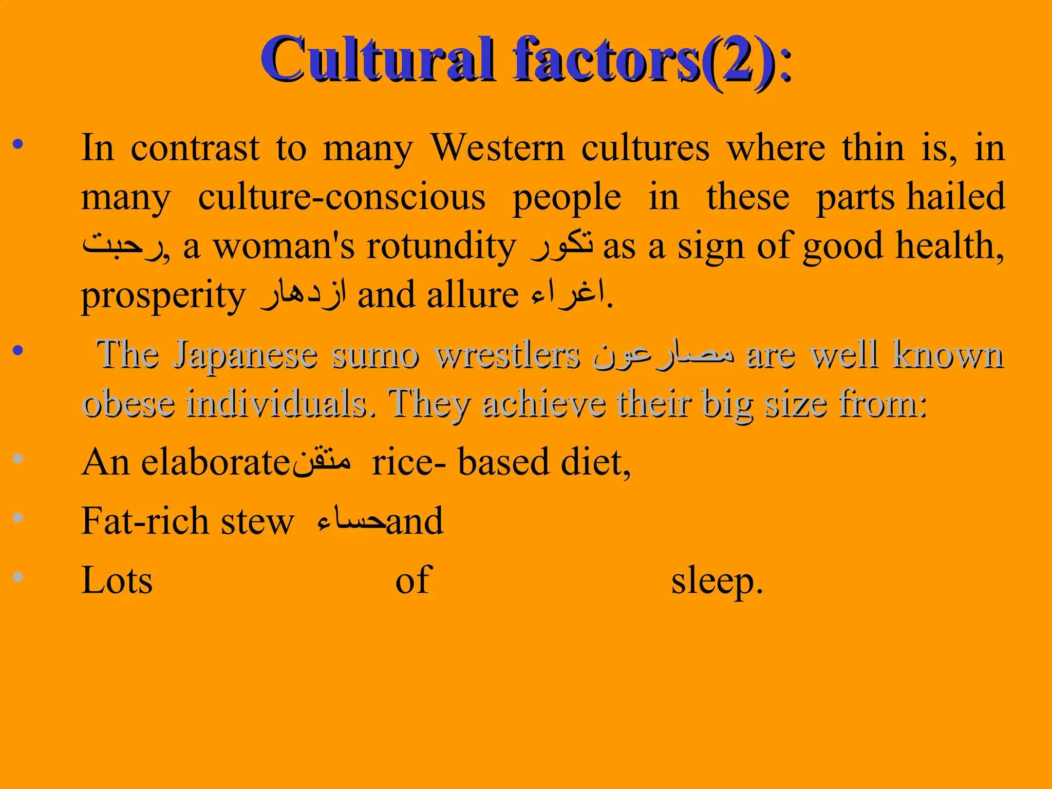 Cultural factors(2)
Cultural factors(2):
:
• In contrast to many Western cultures where thin is, in
many culture-conscious people in these parts hailed
‫رحبت‬, a woman's rotundity ‫تكور‬ as a sign of good health,
prosperity ‫ازدهار‬ and allure ‫اغراء‬.
• The Japanese sumo wrestlers
The Japanese sumo wrestlers ‫مصارعون‬
‫مصارعون‬ are well known
are well known
obese individuals. They achieve their big size from:
obese individuals. They achieve their big size from:
• An elaborate‫متقن‬ rice- based diet,
• Fat-rich stew ‫حساء‬and
• Lots of sleep.
 