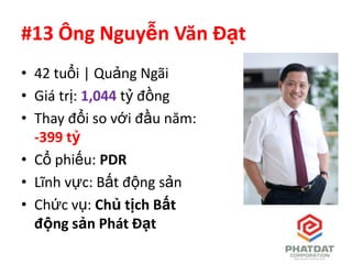#13 Ông Nguyễn Văn Đạt
• 42 tuổi | Quảng Ngãi
• Giá trị: 1,044 tỷ đồng
• Thay đổi so với đầu năm:
  -399 tỷ
• Cổ phiếu: PDR
• Lĩnh vực: Bất động sản
• Chức vụ: Chủ tịch Bất
  động sản Phát Đạt
 