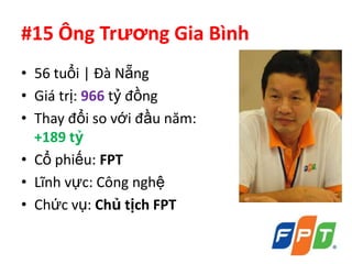 #15 Ông Trương Gia Bình
• 56 tuổi | Đà Nẵng
• Giá trị: 966 tỷ đồng
• Thay đổi so với đầu năm:
  +189 tỷ
• Cổ phiếu: FPT
• Lĩnh vực: Công nghệ
• Chức vụ: Chủ tịch FPT
 