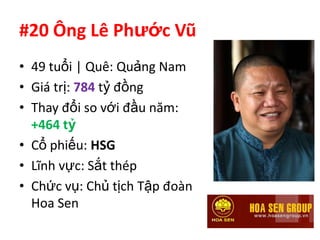 #20 Ông Lê Phước Vũ
• 49 tuổi | Quê: Quảng Nam
• Giá trị: 784 tỷ đồng
• Thay đổi so với đầu năm:
  +464 tỷ
• Cổ phiếu: HSG
• Lĩnh vực: Sắt thép
• Chức vụ: Chủ tịch Tập đoàn
  Hoa Sen
 
