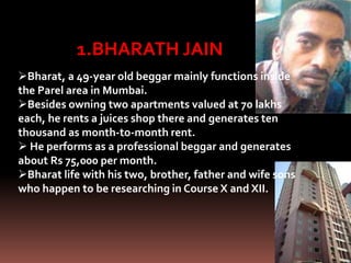 1.BHARATH JAIN
Bharat, a 49-year old beggar mainly functions inside
the Parel area in Mumbai.
Besides owning two apartments valued at 70 lakhs
each, he rents a juices shop there and generates ten
thousand as month-to-month rent.
 He performs as a professional beggar and generates
about Rs 75,000 per month.
Bharat life with his two, brother, father and wife sons
who happen to be researching in Course X and XII.
 