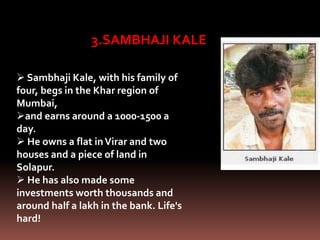 3.SAMBHAJI KALE
 Sambhaji Kale, with his family of
four, begs in the Khar region of
Mumbai,
and earns around a 1000-1500 a
day.
 He owns a flat inVirar and two
houses and a piece of land in
Solapur.
 He has also made some
investments worth thousands and
around half a lakh in the bank. Life's
hard!
 