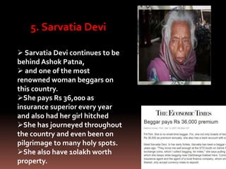 5. Sarvatia Devi
 Sarvatia Devi continues to be
behind Ashok Patna,
 and one of the most
renowned woman beggars on
this country.
She pays Rs 36,000 as
insurance superior every year
and also had her girl hitched
She has journeyed throughout
the country and even been on
pilgrimage to many holy spots.
She also have 10lakh worth
property.
 