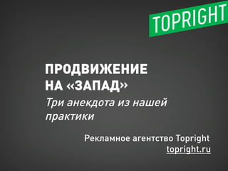 ПРОДВИЖЕНИЕ
НА «ЗАПАД»
Три анекдота из нашей
практики
Рекламное агентство Topright
topright.ru
 