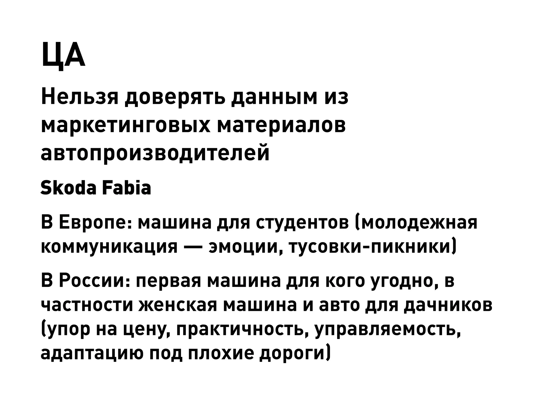 ЦА 
Нельзя доверять данным из маркетинговых материалов автопроизводителей 
Skoda Fabia 
В Европе: машина для студентов (молодежная коммуникация — эмоции, тусовки-пикники) 
В России: первая машина для кого угодно, в частности женская машина и авто для дачников (упор на цену, практичность, управляемость, адаптацию под плохие дороги)  