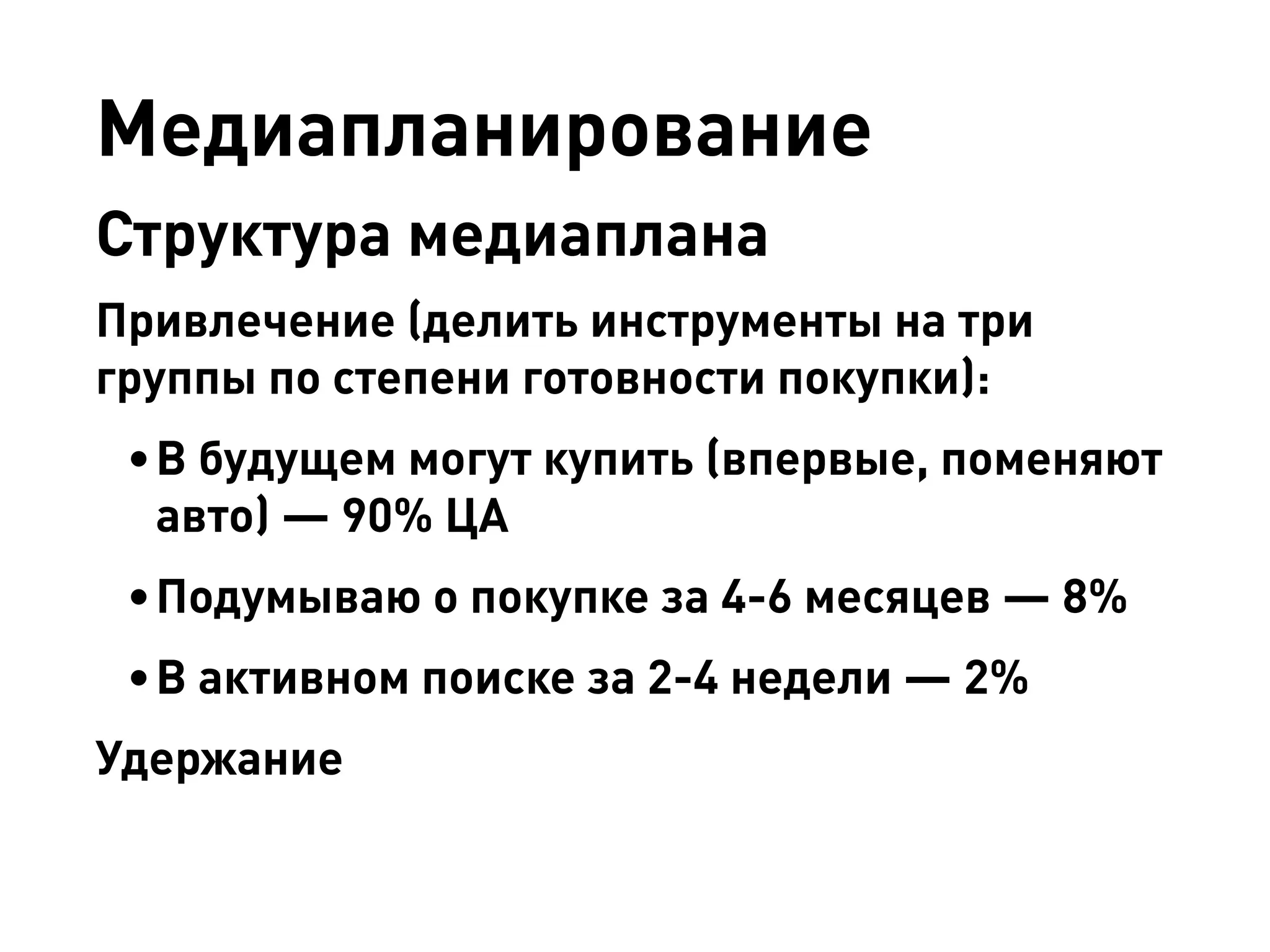 Медиапланирование 
Структура медиаплана 
Привлечение (делить инструменты на три группы по степени готовности покупки): 
• 
В будущем могут купить (впервые, поменяют авто) — 90% ЦА 
• 
Подумываю о покупке за 4-6 месяцев — 8% 
• 
В активном поиске за 2-4 недели — 2% 
Удержание  