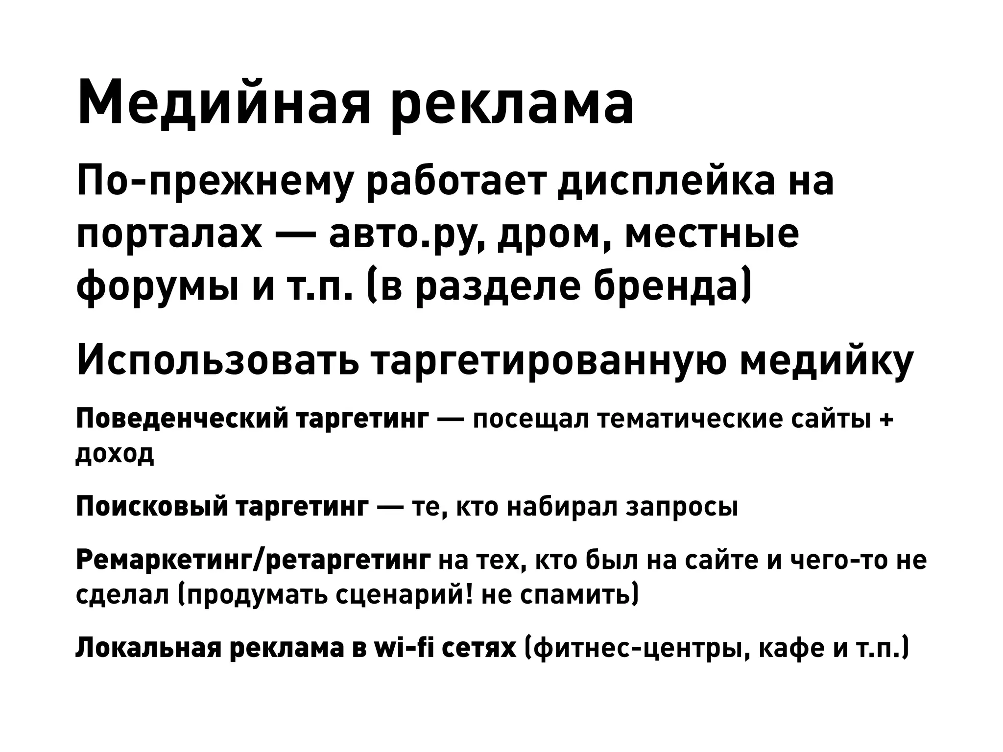 Медийная реклама 
По-прежнему работает дисплейка на порталах — авто.ру, дром, местные форумы и т.п. (в разделе бренда) 
Использовать таргетированную медийку 
Поведенческий таргетинг — посещал тематические сайты + доход 
Поисковый таргетинг — те, кто набирал запросы 
Ремаркетинг/ретаргетинг на тех, кто был на сайте и чего-то не сделал (продумать сценарий! не спамить) 
Локальная реклама в wi-fi сетях (фитнес-центры, кафе и т.п.)  