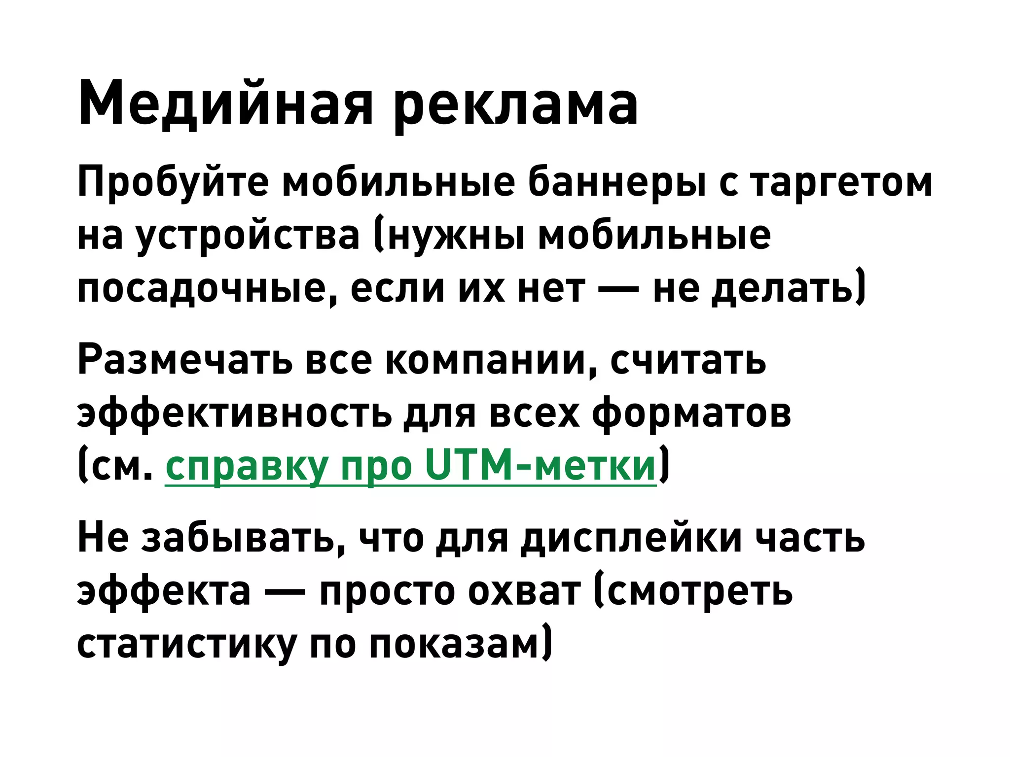 Медийная реклама 
Пробуйте мобильные баннеры с таргетом на устройства (нужны мобильные посадочные, если их нет — не делать) 
Размечать все компании, считать эффективность для всех форматов 
(см. справку про UTM-метки) 
Не забывать, что для дисплейки часть эффекта — просто охват (смотреть статистику по показам)  