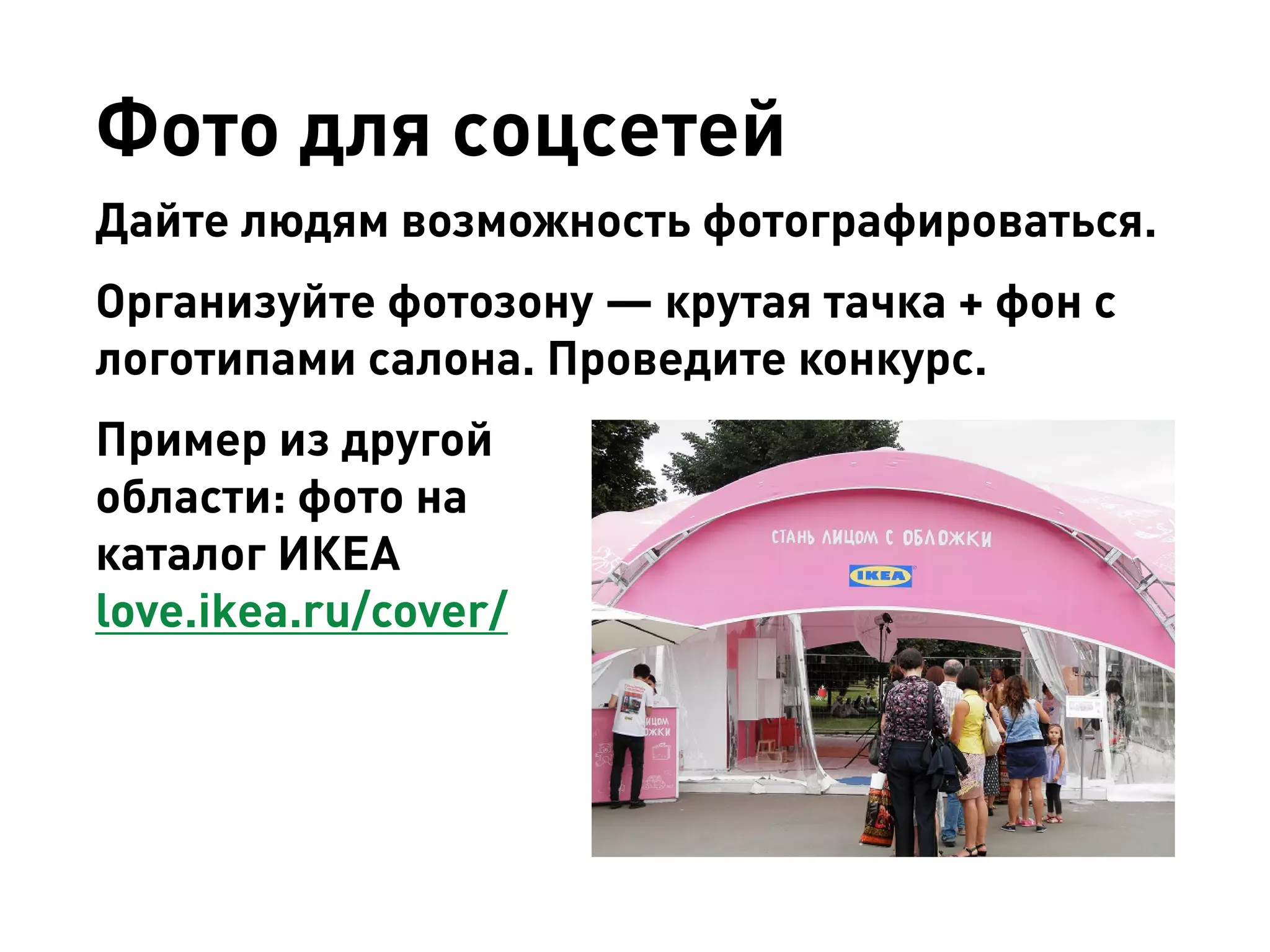 Фото для соцсетей 
Дайте людям возможность фотографироваться. 
Организуйте фотозону — крутая тачка + фон с логотипами салона. Проведите конкурс. 
Пример из другой области: фото на каталог ИКЕА 
love.ikea.ru/cover/  