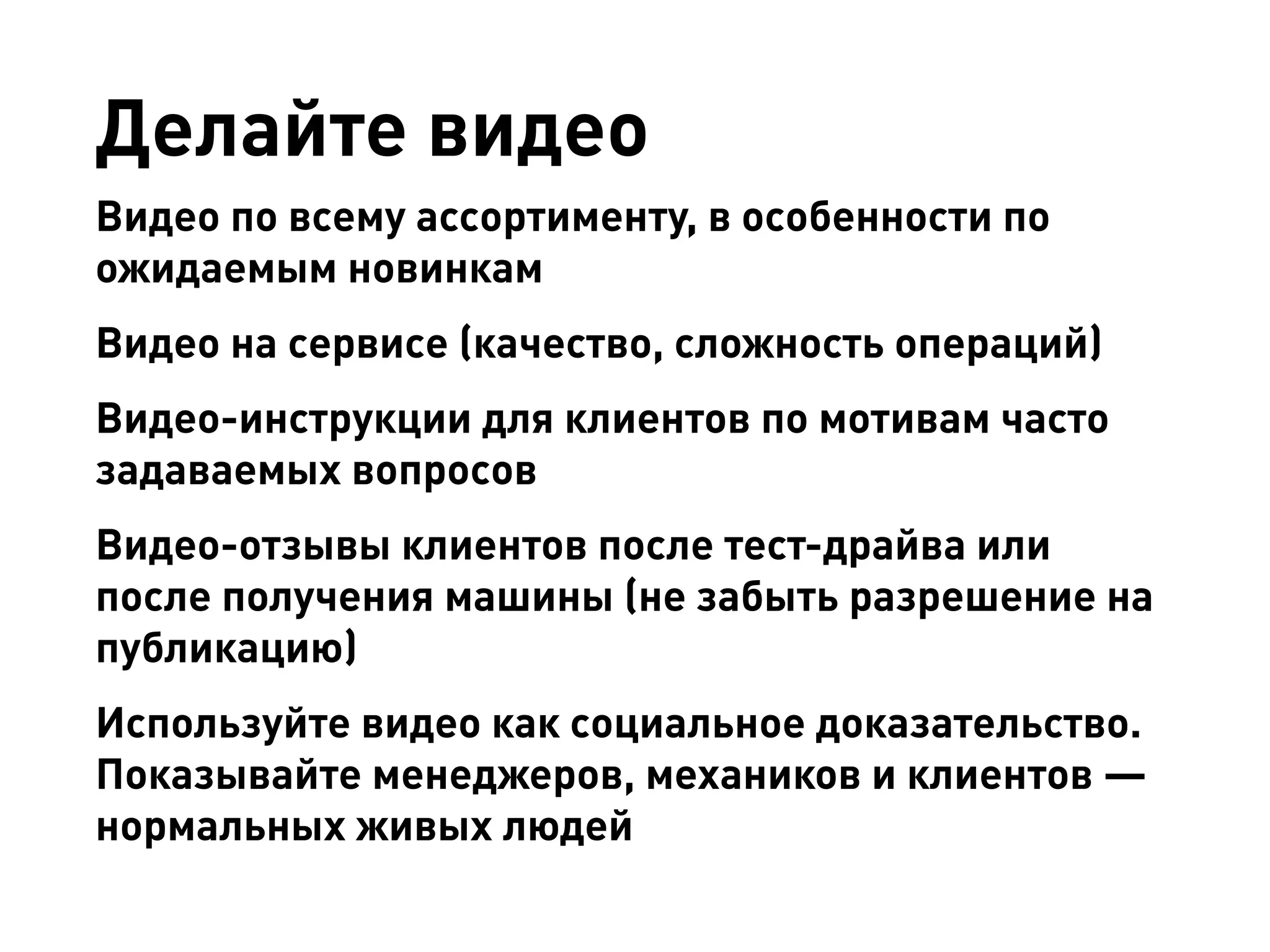 Делайте видео 
Видео по всему ассортименту, в особенности по ожидаемым новинкам 
Видео на сервисе (качество, сложность операций) 
Видео-инструкции для клиентов по мотивам часто задаваемых вопросов 
Видео-отзывы клиентов после тест-драйва или после получения машины (не забыть разрешение на публикацию) 
Используйте видео как социальное доказательство. Показывайте менеджеров, механиков и клиентов — нормальных живых людей  