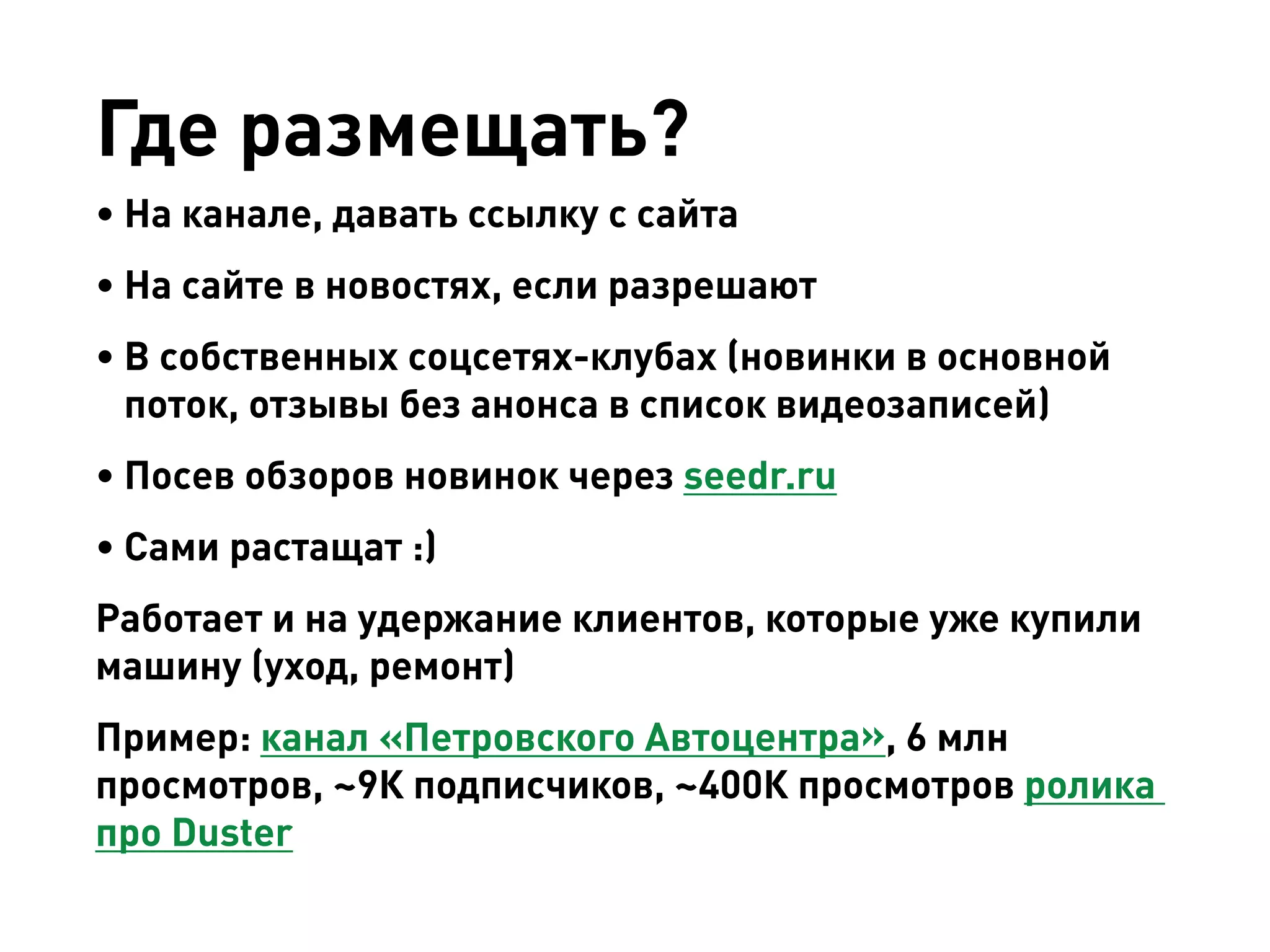 Где размещать? 
• 
На канале, давать ссылку с сайта 
• 
На сайте в новостях, если разрешают 
• 
В собственных соцсетях-клубах (новинки в основной поток, отзывы без анонса в список видеозаписей) 
• 
Посев обзоров новинок через seedr.ru 
• 
Сами растащат :) 
Работает и на удержание клиентов, которые уже купили машину (уход, ремонт) 
Пример: канал «Петровского Автоцентра», 6 млн просмотров, ~9К подписчиков, ~400К просмотров ролика про Duster  
