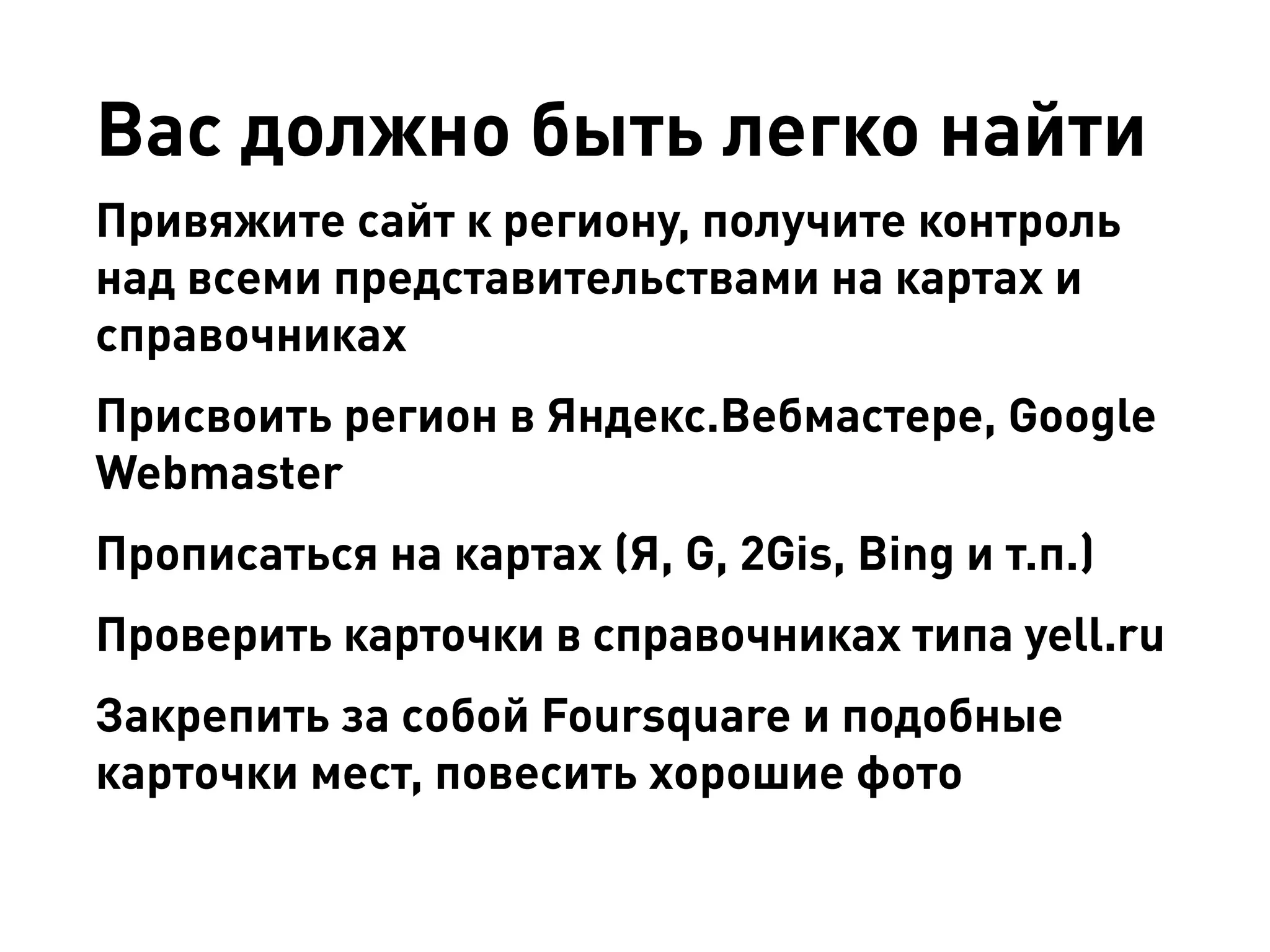 Вас должно быть легко найти 
Привяжите сайт к региону, получите контроль над всеми представительствами на картах и справочниках 
Присвоить регион в Яндекс.Вебмастере, Google Webmaster 
Прописаться на картах (Я, G, 2Gis, Bing и т.п.) 
Проверить карточки в справочниках типа yell.ru 
Закрепить за собой Foursquare и подобные карточки мест, повесить хорошие фото  